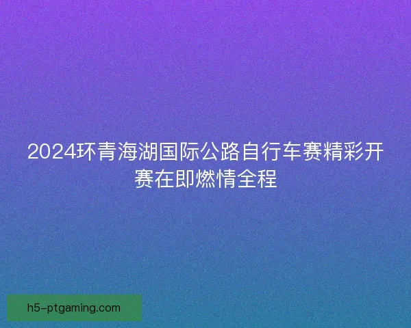 2024环青海湖国际公路自行车赛精彩开赛在即燃情全程