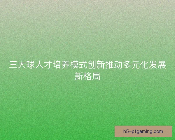 三大球人才培养模式创新推动多元化发展新格局
