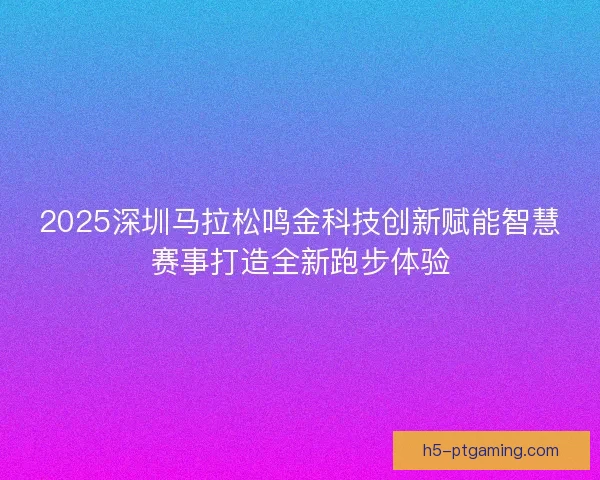 2025深圳马拉松鸣金科技创新赋能智慧赛事打造全新跑步体验