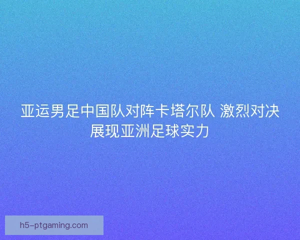 亚运男足中国队对阵卡塔尔队 激烈对决展现亚洲足球实力